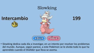 Slowking
• Slowking dedica cada día a investigar, en un intento por resolver los problemas
del mundo. Aunque, según parece, a este Pokémon se le olvida todo lo que ha
aprendido cuando el Shellder que lleva se asoma.
 