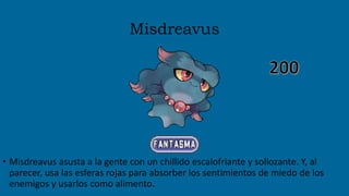 Misdreavus
• Misdreavus asusta a la gente con un chillido escalofriante y sollozante. Y, al
parecer, usa las esferas rojas para absorber los sentimientos de miedo de los
enemigos y usarlos como alimento.
 