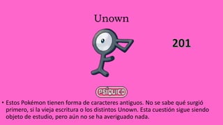 Unown
• Estos Pokémon tienen forma de caracteres antiguos. No se sabe qué surgió
primero, si la vieja escritura o los distintos Unown. Esta cuestión sigue siendo
objeto de estudio, pero aún no se ha averiguado nada.
 