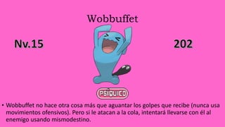 Wobbuffet
• Wobbuffet no hace otra cosa más que aguantar los golpes que recibe (nunca usa
movimientos ofensivos). Pero si le atacan a la cola, intentará llevarse con él al
enemigo usando mismodestino.
 