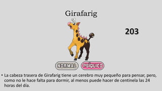 Girafarig
• La cabeza trasera de Girafarig tiene un cerebro muy pequeño para pensar, pero,
como no le hace falta para dormir, al menos puede hacer de centinela las 24
horas del día.
 