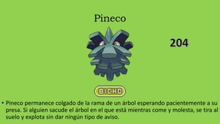 Pineco
• Pineco permanece colgado de la rama de un árbol esperando pacientemente a su
presa. Si alguien sacude el árbol en el que está mientras come y molesta, se tira al
suelo y explota sin dar ningún tipo de aviso.
 