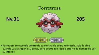 Forretress
• Forretress se esconde dentro de su concha de acero reforzada. Solo la abre
cuando va a atrapar a su presa, pero ocurre tan rápido que no da tiempo de ver
su interior.
 