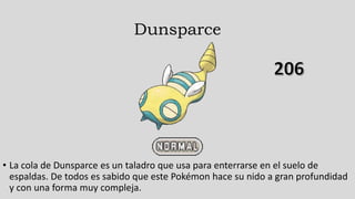Dunsparce
• La cola de Dunsparce es un taladro que usa para enterrarse en el suelo de
espaldas. De todos es sabido que este Pokémon hace su nido a gran profundidad
y con una forma muy compleja.
 