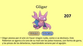 Gligar
• Gligar planea por el aire sin hacer ningún ruido, como si se deslizara. Este
Pokémon se agarra a la cara de su rival con las patas traseras, con forma de garra,
y las pinzas de las delanteras, inyectándole veneno por el aguijón.
 
