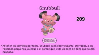 Snubbull
• Al tener los colmillos por fuera, Snubbull da miedo y espanta, aterrados, a los
Pokémon pequeños. Aunque a él parece que le da un poco de pena que salgan
huyendo.
 
