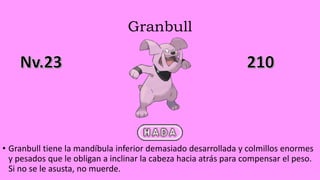 Granbull
• Granbull tiene la mandíbula inferior demasiado desarrollada y colmillos enormes
y pesados que le obligan a inclinar la cabeza hacia atrás para compensar el peso.
Si no se le asusta, no muerde.
 