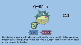 Qwilfish
• Qwilfish bebe agua y se hincha, y a continuación usa la presión del agua que ha
tragado para lanzar plumas tóxicas por todo el cuerpo. Para este Pokémon nadar
es una especie de desafío.
 