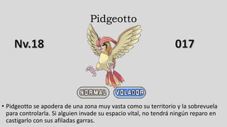 Pidgeotto
• Pidgeotto se apodera de una zona muy vasta como su territorio y la sobrevuela
para controlarla. Si alguien invade su espacio vital, no tendrá ningún reparo en
castigarlo con sus afiladas garras.
 