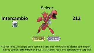 Scizor
• Scizor tiene un cuerpo duro como el acero que no es fácil de alterar con ningún
ataque común. Este Pokémon bate las alas para regular la temperatura corporal.
 