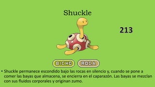 Shuckle
• Shuckle permanece escondido bajo las rocas en silencio y, cuando se pone a
comer las bayas que almacena, se encierra en el caparazón. Las bayas se mezclan
con sus fluidos corporales y originan zumo.
 