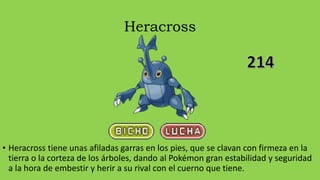 Heracross
• Heracross tiene unas afiladas garras en los pies, que se clavan con firmeza en la
tierra o la corteza de los árboles, dando al Pokémon gran estabilidad y seguridad
a la hora de embestir y herir a su rival con el cuerno que tiene.
 