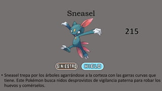 Sneasel
• Sneasel trepa por los árboles agarrándose a la corteza con las garras curvas que
tiene. Este Pokémon busca nidos desprovistos de vigilancia paterna para robar los
huevos y comérselos.
 