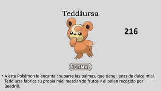 Teddiursa
• A este Pokémon le encanta chuparse las palmas, que tiene llenas de dulce miel.
Teddiursa fabrica su propia miel mezclando frutos y el polen recogido por
Beedrill.
 