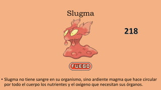 Slugma
• Slugma no tiene sangre en su organismo, sino ardiente magma que hace circular
por todo el cuerpo los nutrientes y el oxígeno que necesitan sus órganos.
 
