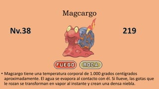 Magcargo
• Magcargo tiene una temperatura corporal de 1.000 grados centígrados
aproximadamente. El agua se evapora al contacto con él. Si llueve, las gotas que
le rozan se transforman en vapor al instante y crean una densa niebla.
 