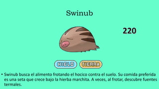 Swinub
• Swinub busca el alimento frotando el hocico contra el suelo. Su comida preferida
es una seta que crece bajo la hierba marchita. A veces, al frotar, descubre fuentes
termales.
 