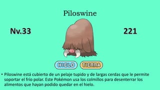 Piloswine
• Piloswine está cubierto de un pelaje tupido y de largas cerdas que le permite
soportar el frío polar. Este Pokémon usa los colmillos para desenterrar los
alimentos que hayan podido quedar en el hielo.
 