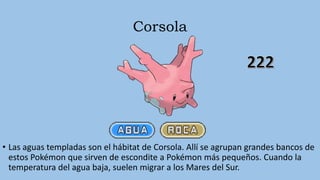 Corsola
• Las aguas templadas son el hábitat de Corsola. Allí se agrupan grandes bancos de
estos Pokémon que sirven de escondite a Pokémon más pequeños. Cuando la
temperatura del agua baja, suelen migrar a los Mares del Sur.
 