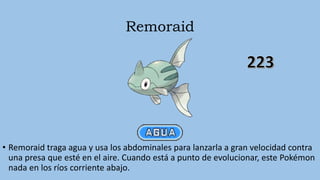 Remoraid
• Remoraid traga agua y usa los abdominales para lanzarla a gran velocidad contra
una presa que esté en el aire. Cuando está a punto de evolucionar, este Pokémon
nada en los ríos corriente abajo.
 