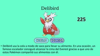 Delibird
• Delibird usa la cola a modo de saco para llevar su alimento. En una ocasión, un
famoso escalador consiguió alcanzar la cima del Everest gracias a que uno de
estos Pokémon compartió sus alimentos con él.
 