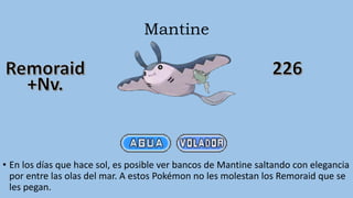 Mantine
• En los días que hace sol, es posible ver bancos de Mantine saltando con elegancia
por entre las olas del mar. A estos Pokémon no les molestan los Remoraid que se
les pegan.
 