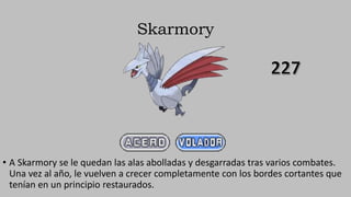Skarmory
• A Skarmory se le quedan las alas abolladas y desgarradas tras varios combates.
Una vez al año, le vuelven a crecer completamente con los bordes cortantes que
tenían en un principio restaurados.
 