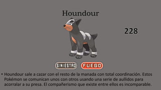 Houndour
• Houndour sale a cazar con el resto de la manada con total coordinación. Estos
Pokémon se comunican unos con otros usando una serie de aullidos para
acorralar a su presa. El compañerismo que existe entre ellos es incomparable.
 