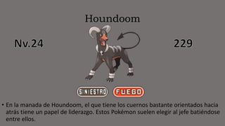 Houndoom
• En la manada de Houndoom, el que tiene los cuernos bastante orientados hacia
atrás tiene un papel de liderazgo. Estos Pokémon suelen elegir al jefe batiéndose
entre ellos.
 