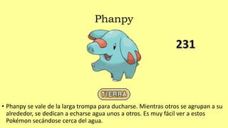 Phanpy
• Phanpy se vale de la larga trompa para ducharse. Mientras otros se agrupan a su
alrededor, se dedican a echarse agua unos a otros. Es muy fácil ver a estos
Pokémon secándose cerca del agua.
 