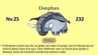 Donphan
• Si Donphan tuviera que dar un golpe con todo el cuerpo, con lo robusto que es
echaría abajo hasta una casa. Estos Pokémon usan su fuerza para ayudar a
despejar pasos de montaña cuando hay piedras o lodo.
 