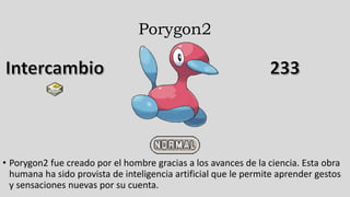Porygon2
• Porygon2 fue creado por el hombre gracias a los avances de la ciencia. Esta obra
humana ha sido provista de inteligencia artificial que le permite aprender gestos
y sensaciones nuevas por su cuenta.
 