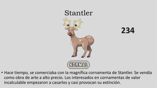 Stantler
• Hace tiempo, se comerciaba con la magnífica cornamenta de Stantler. Se vendía
como obra de arte a alto precio. Los interesados en cornamentas de valor
incalculable empezaron a casarlos y casi provocan su extinción.
 