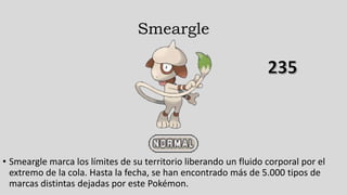 Smeargle
• Smeargle marca los límites de su territorio liberando un fluido corporal por el
extremo de la cola. Hasta la fecha, se han encontrado más de 5.000 tipos de
marcas distintas dejadas por este Pokémon.
 