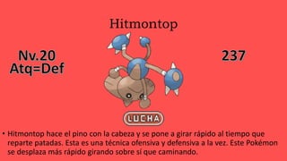 Hitmontop
• Hitmontop hace el pino con la cabeza y se pone a girar rápido al tiempo que
reparte patadas. Esta es una técnica ofensiva y defensiva a la vez. Este Pokémon
se desplaza más rápido girando sobre sí que caminando.
 
