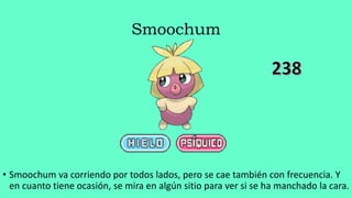 Smoochum
• Smoochum va corriendo por todos lados, pero se cae también con frecuencia. Y
en cuanto tiene ocasión, se mira en algún sitio para ver si se ha manchado la cara.
 