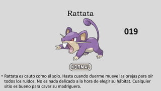 Rattata
• Rattata es cauto como él solo. Hasta cuando duerme mueve las orejas para oír
todos los ruidos. No es nada delicado a la hora de elegir su hábitat. Cualquier
sitio es bueno para cavar su madriguera.
 