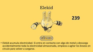 Elekid
• Elekid acumula electricidad. Si entra en contacto con algo de metal y descarga
accidentalmente toda la electricidad almacenada, empieza a agitar los brazos en
círculo para volver a cargarse.
 