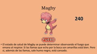 Magby
• El estado de salud de Magby se puede determinar observando el fuego que
emana al respirar. Si las llamas que echa por la boca son amarillas está bien. Pero
si, además de las llamas, sale humo negro, está cansado.
 