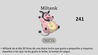 Miltank
• Miltank da al día 20 litros de una dulce leche que gusta a pequeños y mayores.
Aquellos a los que no les gusta la leche, la toman en yogur.
 