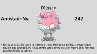 Blissey
• Blissey es capaz de sentir la tristeza a través del sedoso pelaje. Si detecta que
alguien está apenado, irá hasta donde esté y compartirá un huevo de la felicidad
para devolverle la sonrisa.
 