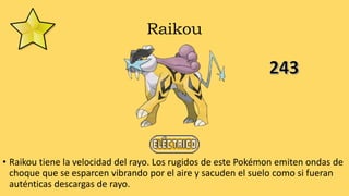 Raikou
• Raikou tiene la velocidad del rayo. Los rugidos de este Pokémon emiten ondas de
choque que se esparcen vibrando por el aire y sacuden el suelo como si fueran
auténticas descargas de rayo.
 