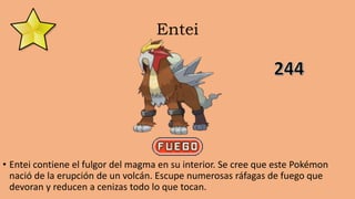 Entei
• Entei contiene el fulgor del magma en su interior. Se cree que este Pokémon
nació de la erupción de un volcán. Escupe numerosas ráfagas de fuego que
devoran y reducen a cenizas todo lo que tocan.
 