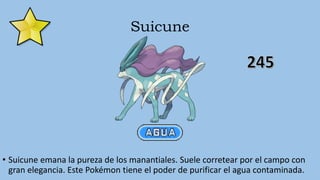 Suicune
• Suicune emana la pureza de los manantiales. Suele corretear por el campo con
gran elegancia. Este Pokémon tiene el poder de purificar el agua contaminada.
 
