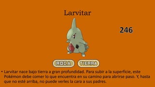 Larvitar
• Larvitar nace bajo tierra a gran profundidad. Para subir a la superficie, este
Pokémon debe comer lo que encuentra en su camino para abrirse paso. Y, hasta
que no esté arriba, no puede verles la cara a sus padres.
 