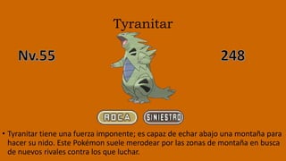 Tyranitar
• Tyranitar tiene una fuerza imponente; es capaz de echar abajo una montaña para
hacer su nido. Este Pokémon suele merodear por las zonas de montaña en busca
de nuevos rivales contra los que luchar.
 
