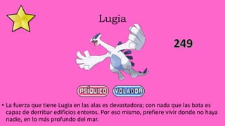 Lugia
• La fuerza que tiene Lugia en las alas es devastadora; con nada que las bata es
capaz de derribar edificios enteros. Por eso mismo, prefiere vivir donde no haya
nadie, en lo más profundo del mar.
 