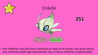 Celebi
• Este Pokémon vino del futuro haciendo un viaje en el tiempo. Hay quien piensa
que, mientras Celebi siga apareciendo, hay un futuro brillante y esperanzador.
 