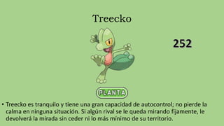 Treecko
• Treecko es tranquilo y tiene una gran capacidad de autocontrol; no pierde la
calma en ninguna situación. Si algún rival se le queda mirando fijamente, le
devolverá la mirada sin ceder ni lo más mínimo de su territorio.
 