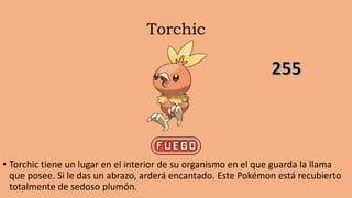 Torchic
• Torchic tiene un lugar en el interior de su organismo en el que guarda la llama
que posee. Si le das un abrazo, arderá encantado. Este Pokémon está recubierto
totalmente de sedoso plumón.
 